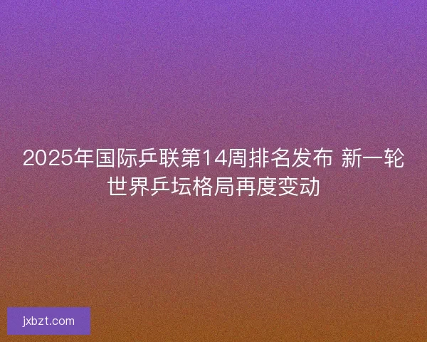 2025年国际乒联第14周排名发布 新一轮世界乒坛格局再度变动 2025年国际乒联第14周排名发布 新一轮世界乒坛格局再度变动