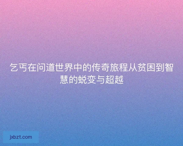 乞丐在问道世界中的传奇旅程从贫困到智慧的蜕变与超越 乞丐在问道世界中的传奇旅程从贫困到智慧的蜕变与超越