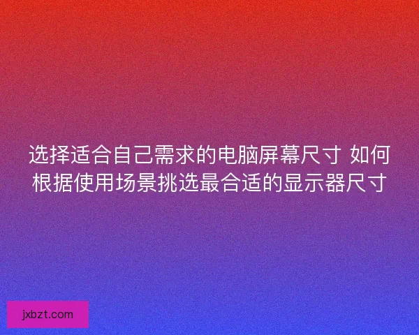 选择适合自己需求的电脑屏幕尺寸 如何根据使用场景挑选最合适的显示器尺寸