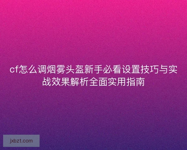 cf怎么调烟雾头盔新手必看设置技巧与实战效果解析全面实用指南 cf怎么调烟雾头盔新手必看设置技巧与实战效果解析全面实用指南