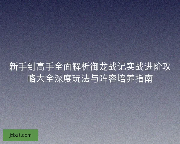 新手到高手全面解析御龙战记实战进阶攻略大全深度玩法与阵容培养指南