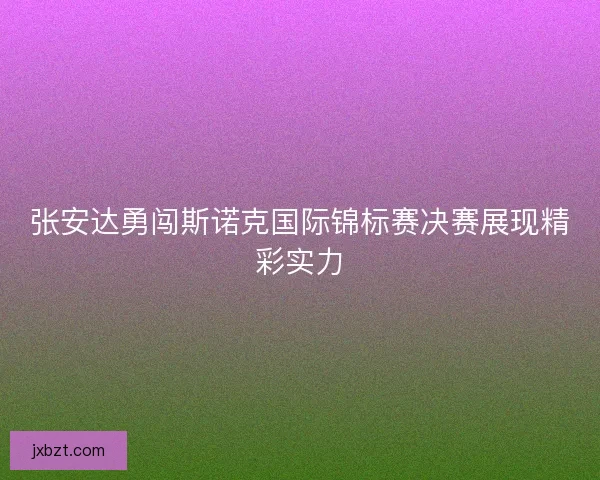 张安达勇闯斯诺克国际锦标赛决赛展现精彩实力 张安达勇闯斯诺克国际锦标赛决赛展现精彩实力