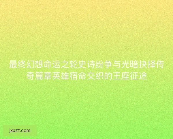 最终幻想命运之轮史诗纷争与光暗抉择传奇篇章英雄宿命交织的王座征途