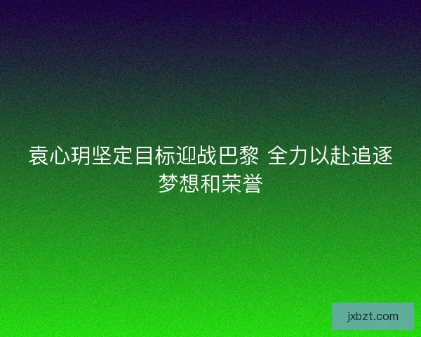 袁心玥坚定目标迎战巴黎 全力以赴追逐梦想和荣誉