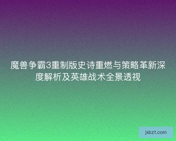 魔兽争霸3重制版史诗重燃与策略革新深度解析及英雄战术全景透视