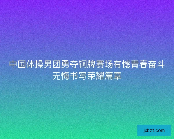 中国体操男团勇夺铜牌赛场有憾青春奋斗无悔书写荣耀篇章 中国体操男团勇夺铜牌赛场有憾青春奋斗无悔书写荣耀篇章
