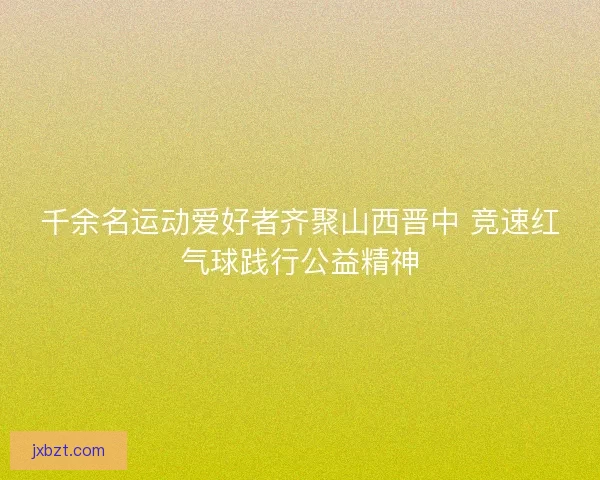 千余名运动爱好者齐聚山西晋中 竞速红气球践行公益精神 千余名运动爱好者齐聚山西晋中 竞速红气球践行公益精神