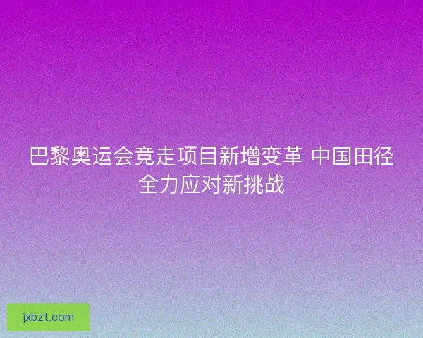 巴黎奥运会竞走项目新增变革 中国田径全力应对新挑战 巴黎奥运会竞走项目新增变革 中国田径全力应对新挑战