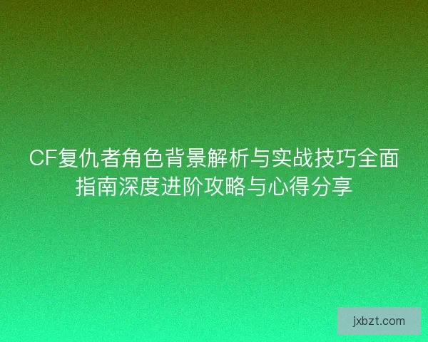 CF复仇者角色背景解析与实战技巧全面指南深度进阶攻略与心得分享