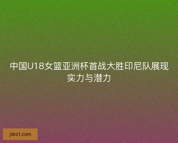 中国U18女篮亚洲杯首战大胜印尼队展现实力与潜力