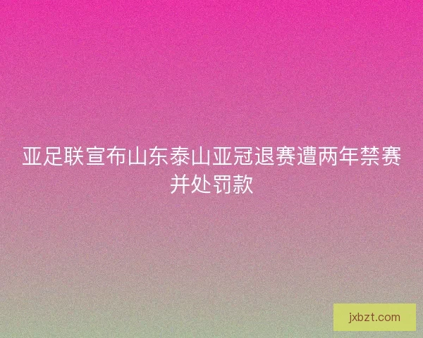 亚足联宣布山东泰山亚冠退赛遭两年禁赛并处罚款