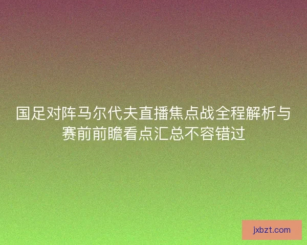 国足对阵马尔代夫直播焦点战全程解析与赛前前瞻看点汇总不容错过