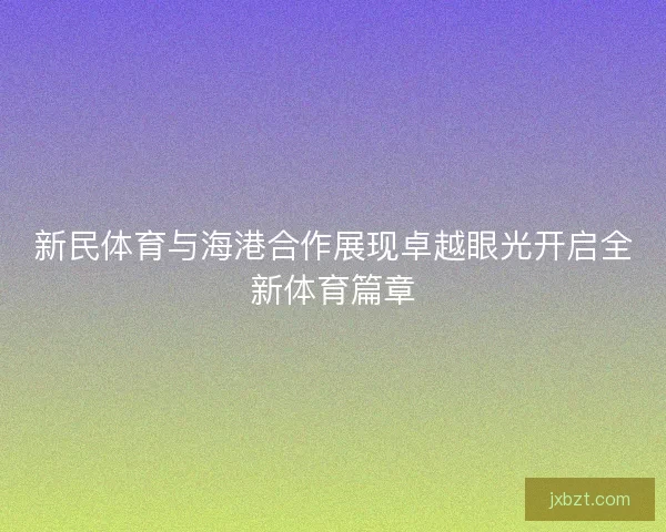 新民体育与海港合作展现卓越眼光开启全新体育篇章