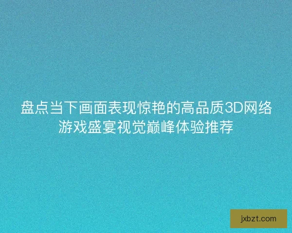 盘点当下画面表现惊艳的高品质3D网络游戏盛宴视觉巅峰体验推荐 盘点当下画面表现惊艳的高品质3D网络游戏盛宴视觉巅峰体验推荐