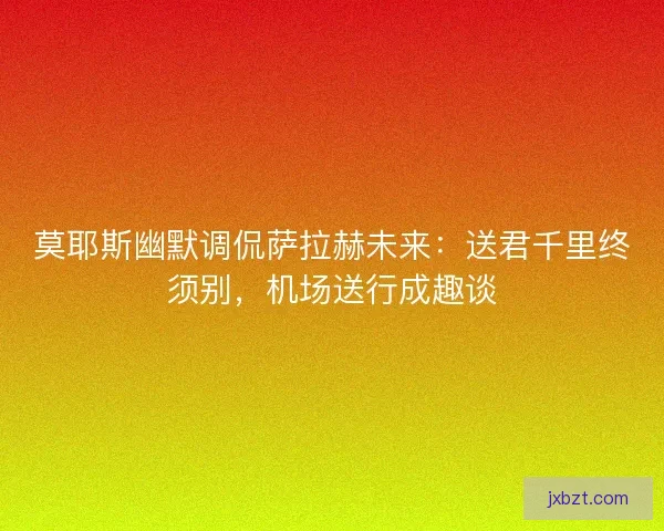 莫耶斯幽默调侃萨拉赫未来：送君千里终须别，机场送行成趣谈