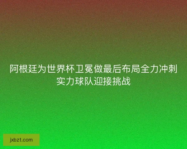 阿根廷为世界杯卫冕做最后布局全力冲刺实力球队迎接挑战 阿根廷为世界杯卫冕做最后布局全力冲刺实力球队迎接挑战