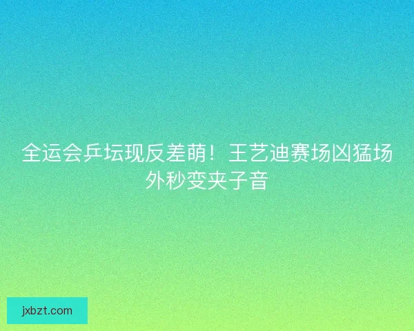 全运会乒坛现反差萌！王艺迪赛场凶猛场外秒变夹子音