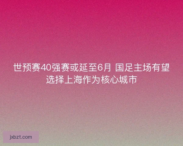 世预赛40强赛或延至6月 国足主场有望选择上海作为核心城市