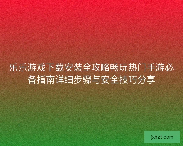 乐乐游戏下载安装全攻略畅玩热门手游必备指南详细步骤与安全技巧分享