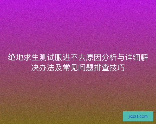 绝地求生测试服进不去原因分析与详细解决办法及常见问题排查技巧