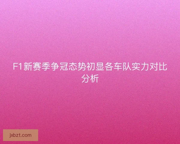F1新赛季争冠态势初显各车队实力对比分析 F1新赛季争冠态势初显各车队实力对比分析