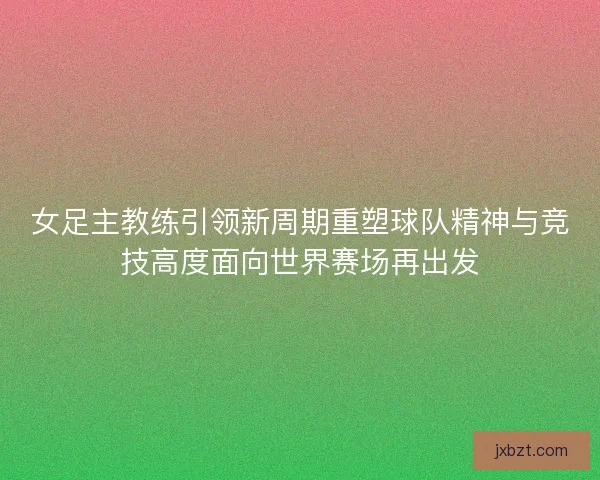 女足主教练引领新周期重塑球队精神与竞技高度面向世界赛场再出发 女足主教练引领新周期重塑球队精神与竞技高度面向世界赛场再出发