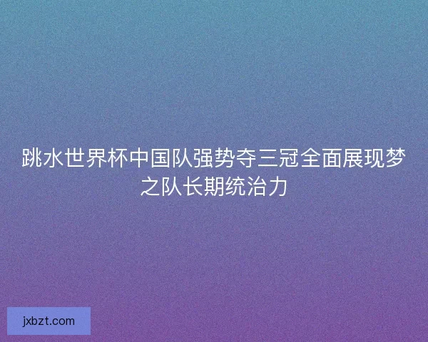 跳水世界杯中国队强势夺三冠全面展现梦之队长期统治力