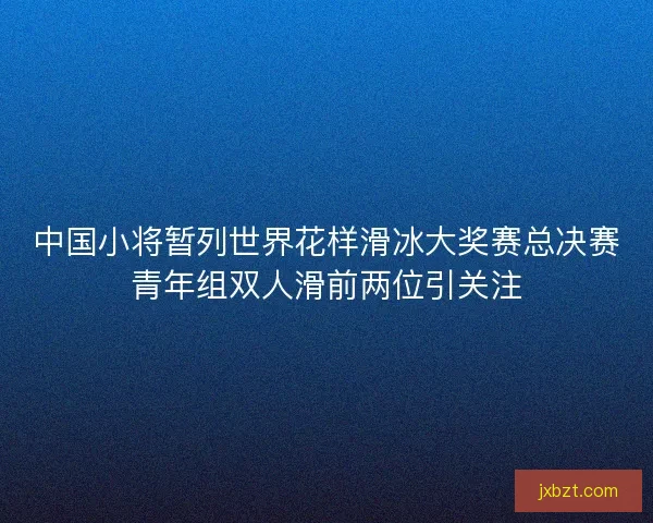 中国小将暂列世界花样滑冰大奖赛总决赛青年组双人滑前两位引关注