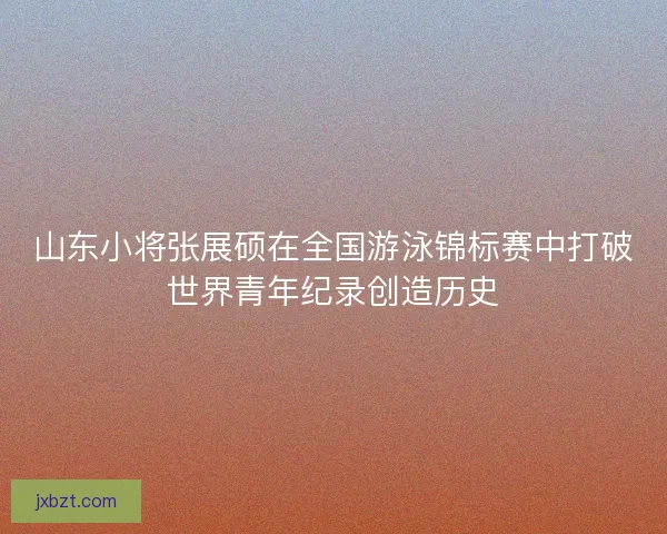 山东小将张展硕在全国游泳锦标赛中打破世界青年纪录创造历史