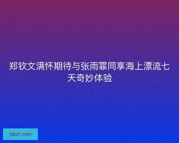 郑钦文满怀期待与张雨霏同享海上漂流七天奇妙体验