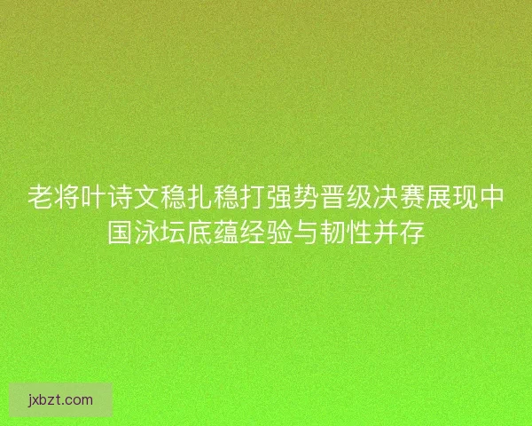 老将叶诗文稳扎稳打强势晋级决赛展现中国泳坛底蕴经验与韧性并存