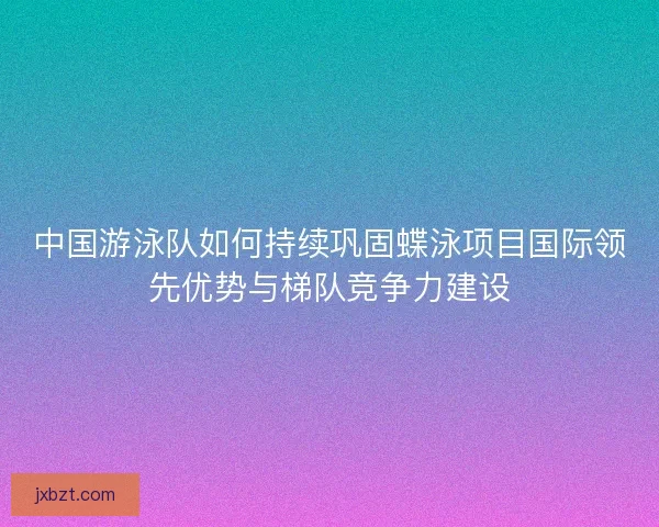 中国游泳队如何持续巩固蝶泳项目国际领先优势与梯队竞争力建设