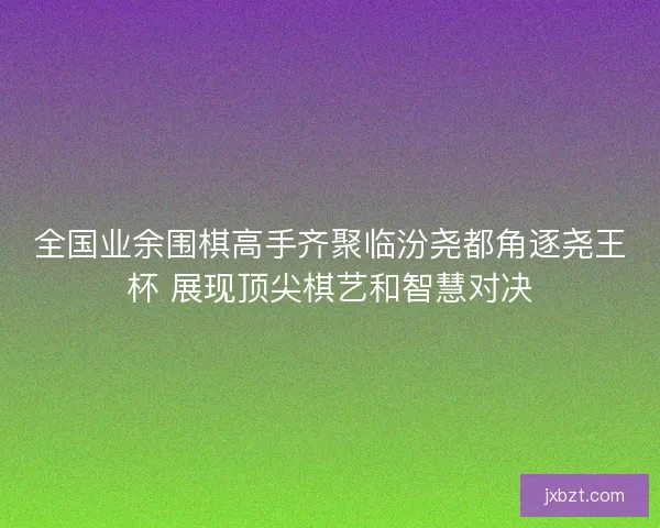 全国业余围棋高手齐聚临汾尧都角逐尧王杯 展现顶尖棋艺和智慧对决