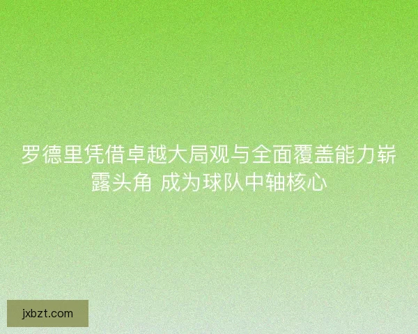 罗德里凭借卓越大局观与全面覆盖能力崭露头角 成为球队中轴核心